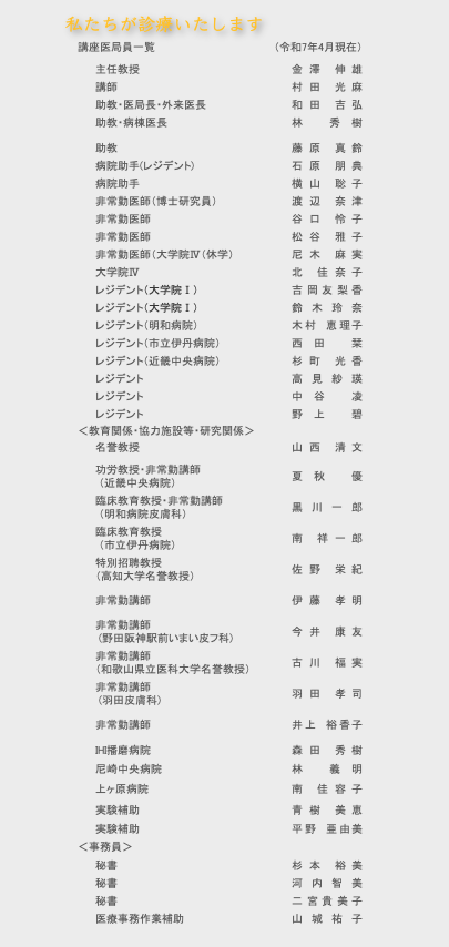 私たちが診療いたします, , 講座医局員一覧（令和4年4月現在）, 主任教授金澤　伸雄, 臨床教授・外来医長夏秋　優, 講師・病棟医長永井　諒, 助教・医局長和田　吉弘, 助教・研究室長村田　光麻, 助教井上　裕香子, 助教林　秀樹, 病院助手横山　聡子, 非常勤医師谷口　怜子, 非常勤医師（大学院IV）松谷　雅子, 非常勤医師（大学院III）尼木　麻実, 非常勤医師（大学院II）高瀬　真由, 大学院IV（徳島大学）宮本　翔子, レジデント（明和病院・大学院III (休学）)北　佳奈子, レジデント（市立伊丹病院）國本　真鈴, レジデント前尾　和沙, レジデント天城　今日子, (教育関係・協力施設等・研究関係), 名誉教授・非常勤講師,  （えいご皮膚科西宮院 院長）山西　清文, 臨床教育教授・非常勤講師,  （明和病院皮膚科）黒川　一郎, 臨床教育教授・非常勤講師,  （市立伊丹病院）南　祥一郎, 非常勤講師伊藤　孝明, 非常勤講師,  (野田阪神駅前いまい皮フ科)今井　康友, 非常勤講師,  (羽田皮膚科)羽田　孝司, IHI播磨病院森田　秀樹, 尼崎中央病院林　義明, 近畿中央病院中谷　みのり, 実験補助李　洪錦, (事務員), 秘書平井絵美, 秘書助野智子, 秘書杉本裕美, 医療事務作業補助伊藤真理子