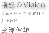 講座のVision
兵庫医科大学 皮膚科学
主任教授
金澤伸雄