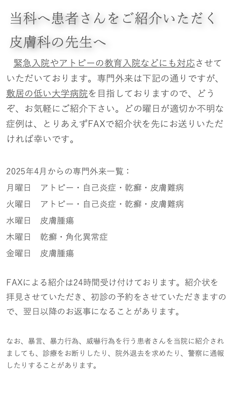 当科へ患者さんをご紹介いただく皮膚科の先生へ

　緊急入院やアトピーの教育入院などにも対応させていただいております。専門外来は下記の通りですが、敷居の低い大学病院を目指しておりますので、どうぞ、お気軽にご紹介下さい。どの曜日が適切か不明な症例は、とりあえずFAXで紹介状を先にお送りいただければ幸いです。

2021年8月からの専門外来一覧：
月曜日　アトピー・乾癬・自己炎症・皮膚難病火曜日　アレルギー・漢方・虫刺症水曜日　皮膚腫瘍・潰瘍・静脈瘤木曜日　アトピー・乾癬・自己炎症・皮膚難病金曜日　皮膚腫瘍・皮膚がん
FAXによる紹介は24時間受け付けております。紹介状を拝見させていただき、初診の予約をさせていただきますので、翌日以降のお返事になることがあります。

なお、暴言、暴力行為、威嚇行為を行う患者さんを当院に紹介されましても、診療をお断りしたり、院外退去を求めたり、警察に通報したりすることがあります。詳しくはこちら。