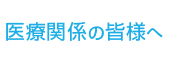 医療関係者の皆様へ