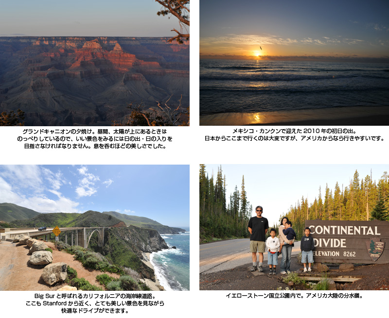 グランドキャニオンの夕焼け。昼間、太陽が上にあるときはのっぺりしているので、いい景色をみるには日の出・日の入りを目指さなければなりません。息を呑むほどの美しさでした。 メキシコ・カンクンで迎えた2010年の初日の出。日本からここまで行くのは大変ですが、アメリカからなら行きやすいです。 Big Surと呼ばれるカリフォルニアの海岸線道路。ここもStanfordから近く、とても美しい景色を見ながら快適なドライブができます。 イエローストーン国立公園内で。アメリカ大陸の分水嶺。